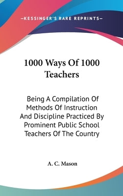 1000 Ways Of 1000 Teachers: Being A Compilation Of Methods Of Instruction And Discipline Practiced By Prominent Public School Teachers Of The Country by Mason, A. C.
