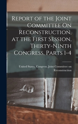 Report of the Joint Committee On Reconstruction, at the First Session, Thirty-Ninth Congress, Parts 1-4 by United States Congress Joint Commit