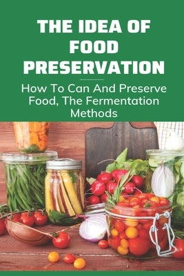 The Idea Of Food Preservation: How To Can And Preserve Food, The Fermentation Methods: Food Preservation by Passmore, Christy