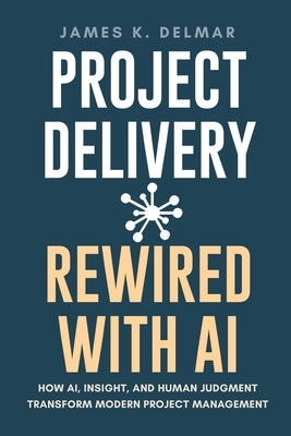 Project Delivery Rewired with AI: How AI, Insight, and Human Judgment Transform Modern Project Management by Delmar, James K.