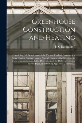 Greenhouse Construction and Heating: Containing Full Descriptions of the Various Kinds of Greenhouses, Stove Houses, Forcing Houses, Pits and Frames, by Ravenscroft, B. C.