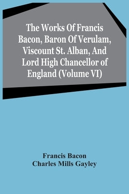 The Works Of Francis Bacon, Baron Of Verulam, Viscount St. Alban, And Lord High Chancellor Of England (Volume Vi) by Bacon, Francis