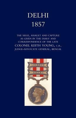 Delhi 1857: The Siege, Assault, and Capture as Given in the Diary and Correspondence of the Late Col. Keith Young, C.B. by Norman, Henry Wylie