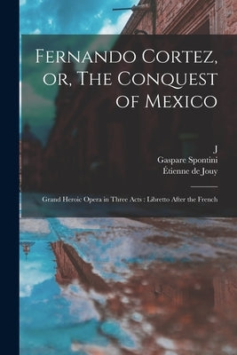Fernando Cortez, or, The Conquest of Mexico: Grand Heroic Opera in Three Acts: Libretto After the French by Jouy, Étienne de