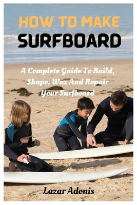 How To Make Surfboard: A Complete Guide To Build, Shape, Wax And Repair Your Surfboard by Adonis, Lazar