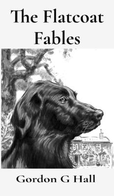 The Flatcoat Fables: and Dogs' Logs by Hall, Gordon G.
