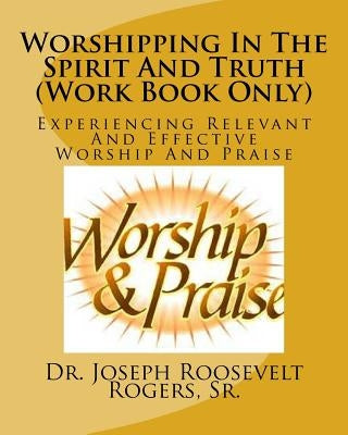 Worshipping In The Spirit And Truth (Work Book Only): Experiencing Relevant And Effective Worship And Praise by Rogers, Sr. Joseph Roosevelt