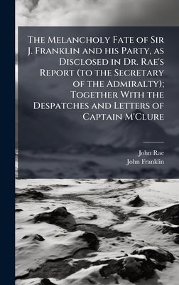 The Melancholy Fate of Sir J. Franklin and his Party, as Disclosed in Dr. Rae's Report (to the Secretary of the Admiralty); Together With the Despatch by Rae, John