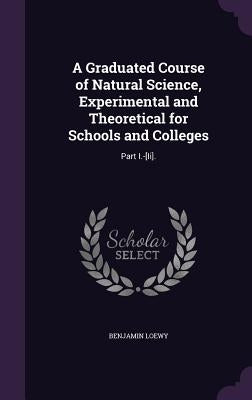 A Graduated Course of Natural Science, Experimental and Theoretical for Schools and Colleges: Part I.-[Ii]. by Loewy, Benjamin