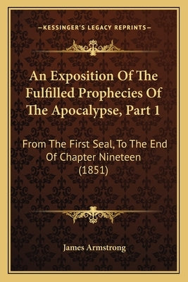 An Exposition Of The Fulfilled Prophecies Of The Apocalypse, Part 1: From The First Seal, To The End Of Chapter Nineteen (1851) by Armstrong, James