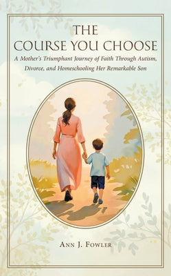 The Course You Choose: A Mother's Triumphant Journey of Faith Through Autism, Divorce, and Homeschooling Her Remarkable Son by Fowler, Ann J.