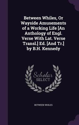 Between Whiles, Or Wayside Amusements of a Working Life [An Anthology of Engl. Verse With Lat. Verse Transl.] Ed. [And Tr.] by B.H. Kennedy by Whiles, Between