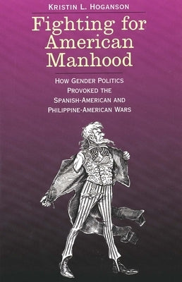 Fighting for American Manhood: How Gender Politics Provoked the Spanish-American and Philippine-American Wars by Hoganson, Kristin L.