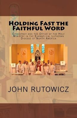 Holding Fast the Faithful Word: Episcopacy and the Office of the Holy Ministry in the Evangelical Lutheran Diocese of North America by Rutowicz, John