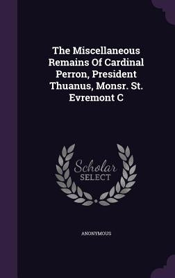 The Miscellaneous Remains Of Cardinal Perron, President Thuanus, Monsr. St. Evremont C by Anonymous