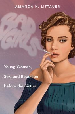 Bad Girls: Young Women, Sex, and Rebellion before the Sixties by Littauer, Amanda H.