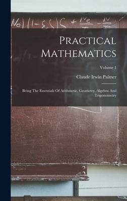 Practical Mathematics: Being The Essentials Of Arithmetic, Geometry, Algebra And Trigonometry; Volume 1 by Palmer, Claude Irwin