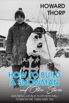 How to Build a Snowman and Other Stories: Growing Up in a Northern Mill Town in the 1960s and 70s by Thorp, Howard