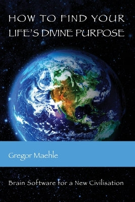 How To Find Your Life's Divine Purpose: Brain Software for a New Civilization by Maehle, Gregor