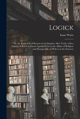 Logick: or, the Right Use of Reason in the Enquiry After Truth, With a Variety of Rules to Guard Against Error in the Affairs by Watts, Isaac 1674-1748