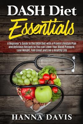 Dash Diet Essentials: A Beginner's Guide to the DASH Diet with a Proven Lifestyle Plan and Delicious Recipes so You can Lower Your Blood Pre by Davis, Hanna