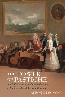 The Power of Pastiche: Musical Miscellany and the Cultural Identity in Early Eighteenth-Century England by Desimone, Alison