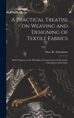 A Practical Treatise on Weaving and Designing of Textile Fabrics: With Chapters on the Principles of Construction of the Loom, Calculations and Colour by Ashenhurst, Thos R. (Thomas R. ).