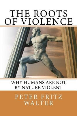 The Roots of Violence: Why Humans Are Not By Nature Violent by Walter, Peter Fritz