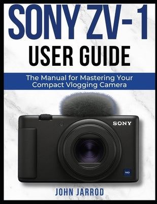 Sony Zv-1 User Guide: The Manual for Mastering Your Compact Vlogging Camera by Jarrod, John