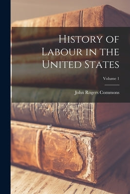 History of Labour in the United States; Volume 1 by Commons, John Rogers