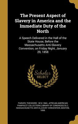 The Present Aspect of Slavery in America and the Immediate Duty of the North: A Speech Delivered in the Hall of the State House, Before the Massachuse by Parker, Theodore 1810-1860