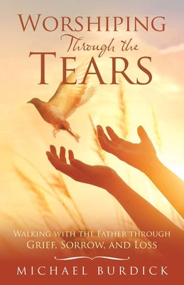 Worshiping Through the Tears: Walking with the Father Through Grief, Sorrow, and Loss by Burdick, Michael