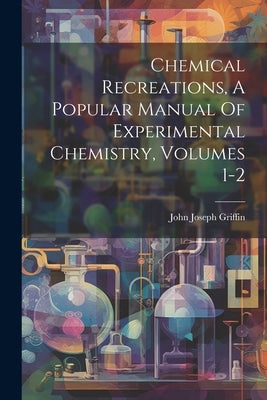 Chemical Recreations, A Popular Manual Of Experimental Chemistry, Volumes 1-2 by Griffin, John Joseph