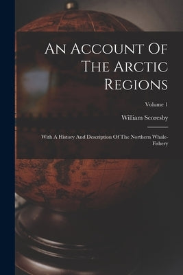 An Account Of The Arctic Regions: With A History And Description Of The Northern Whale-fishery; Volume 1 by Scoresby, William