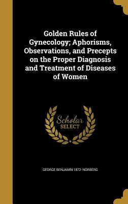 Golden Rules of Gynecology; Aphorisms, Observations, and Precepts on the Proper Diagnosis and Treatment of Diseases of Women by Norberg, George Benjamin 1872-
