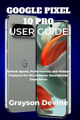 Google Pixel 10 Pro User Guide: Unlock Speed, Performance, and Hidden Features for the Ultimate Smartphone Experience by Devine, Grayson