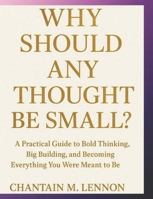 Why Should Any Thought Be Small?: A Practical Guide to Bold Thinking, Big Building, and Becoming Everything You Were Meant to Be by Lennon, Chantain M.