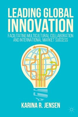 Leading Global Innovation: Facilitating Multicultural Collaboration and International Market Success by Jensen, Karina R.