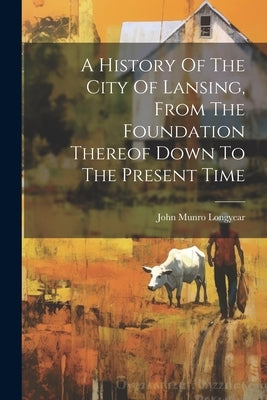 A History Of The City Of Lansing, From The Foundation Thereof Down To The Present Time by Longyear, John Munro