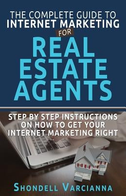 The Complete Guide To Internet Marketing For Real Estate Agents: Step By Step Instructions On How To Get YOUR INTERNET MARKETING RIGHT by Varcianna, Shondell