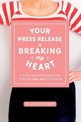 Your Press Release Is Breaking My Heart: A Totally Unconventional Guide To Selling Your Story In The Media by Murray, Janet