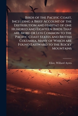 Birds of the Pacific Coast, Including a Brief Account of the Distribution and Habitat of one Hundred and Eighteen Birds That are More or Less Common t by Eliot, Willard Ayres