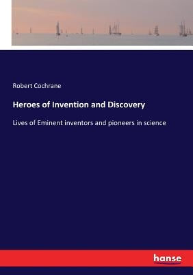 Heroes of Invention and Discovery: Lives of Eminent inventors and pioneers in science by Cochrane, Robert