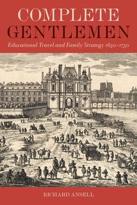 Complete Gentlemen: Educational Travel and Family Strategy, 1650-1750 by Ansell, Richard