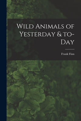 Wild Animals of Yesterday & To-day by Finn, Frank 1868-1932