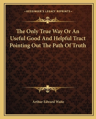 The Only True Way Or An Useful Good And Helpful Tract Pointing Out The Path Of Truth by Waite, Arthur Edward