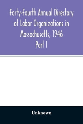 Forty-Fourth Annual Directory of Labor Organizations in Massachusetts, 1946: Part I Annual Report on the Statistics of labor by Unknown