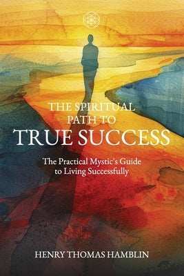 The Spiritual Path to True Success: The Practical Mystic's Guide to Living Successfully by Hamblin, Henry Thomas