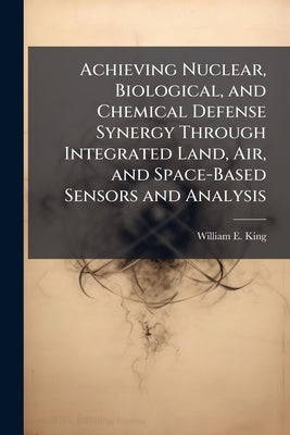 Achieving Nuclear, Biological, and Chemical Defense Synergy Through Integrated Land, Air, and Space-Based Sensors and Analysis by King, William E.