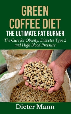 Green Coffee Diet: The Ultimate Fat Burner: The Cure for Obesity, Diabetes Type 2 and High Blood Pressure by Mann, Dieter